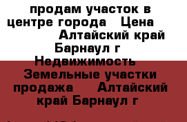 продам участок в центре города › Цена ­ 6 000 000 - Алтайский край, Барнаул г. Недвижимость » Земельные участки продажа   . Алтайский край,Барнаул г.